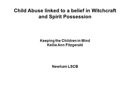 Child Abuse linked to a belief in Witchcraft and Spirit Possession Keeping the Children in Mind Kellie Ann Fitzgerald Newham LSCB.