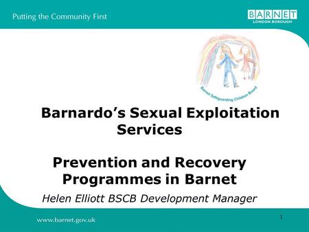 1 Barnardos Sexual Exploitation Services Prevention and Recovery Programmes in Barnet Helen Elliott BSCB Development Manager.