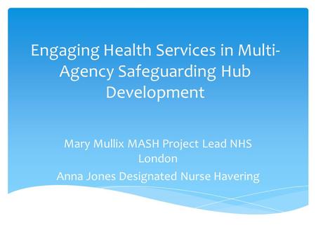 Engaging Health Services in Multi- Agency Safeguarding Hub Development Mary Mullix MASH Project Lead NHS London Anna Jones Designated Nurse Havering.