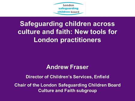 Safeguarding children across culture and faith: New tools for London practitioners Andrew Fraser Director of Childrens Services, Enfield Chair of the London.