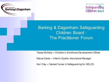 Barking & Dagenham Safeguarding Children Board : The Practitioner Forum Tessa McNally – Childrens Workforce Development Officer Maura Cardy – Interim Quality.
