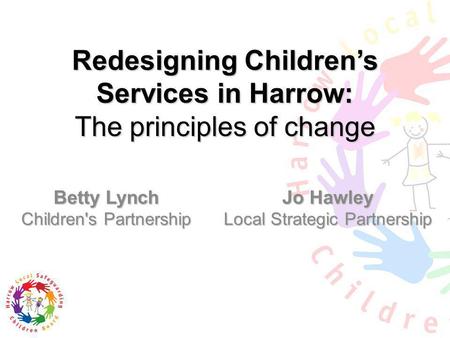 Redesigning Childrens Services in Harrow: The principles of change Betty Lynch Children's Partnership Jo Hawley Local Strategic Partnership.