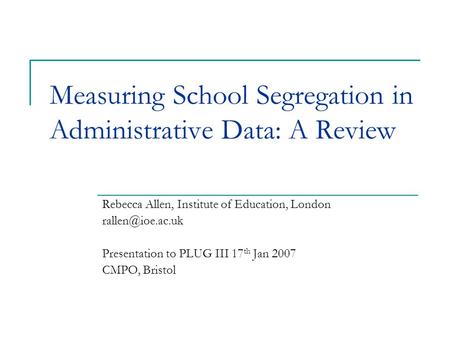 Measuring School Segregation in Administrative Data: A Review Rebecca Allen, Institute of Education, London Presentation to PLUG III 17.