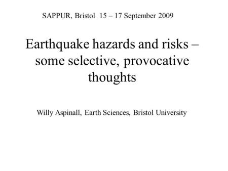 Earthquake hazards and risks – some selective, provocative thoughts SAPPUR, Bristol 15 – 17 September 2009 Willy Aspinall, Earth Sciences, Bristol University.