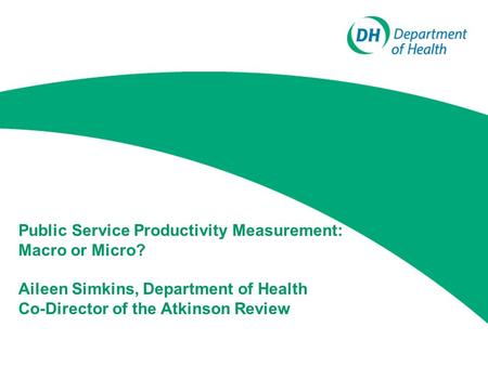 Public Service Productivity Measurement: Macro or Micro? Aileen Simkins, Department of Health Co-Director of the Atkinson Review.