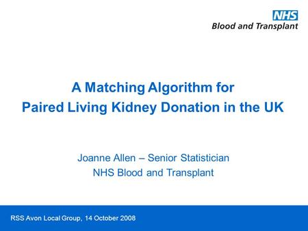 RSS Avon Local Group, 14 October 2008 A Matching Algorithm for Paired Living Kidney Donation in the UK Joanne Allen – Senior Statistician NHS Blood and.