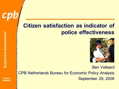 Subjective assessment London 29/09/06 Citizen satisfaction as indicator of police effectiveness Ben Vollaard CPB Netherlands Bureau for Economic Policy.