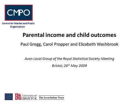 Centre for Market and Public Organisation Parental income and child outcomes Paul Gregg, Carol Propper and Elizabeth Washbrook Avon Local Group of the.
