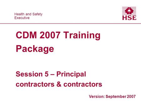 Health and Safety Executive Health and Safety Executive CDM 2007 Training Package Session 5 – Principal contractors & contractors Version: September 2007.