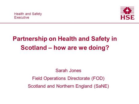Health and Safety Executive Health and Safety Executive Partnership on Health and Safety in Scotland – how are we doing? Sarah Jones Field Operations Directorate.