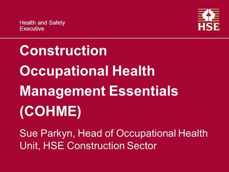Health and Safety Executive Construction Occupational Health Management Essentials (COHME) Sue Parkyn, Head of Occupational Health Unit, HSE Construction.