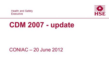 Health and Safety Executive Health and Safety Executive CDM 2007 - update CONIAC – 20 June 2012.