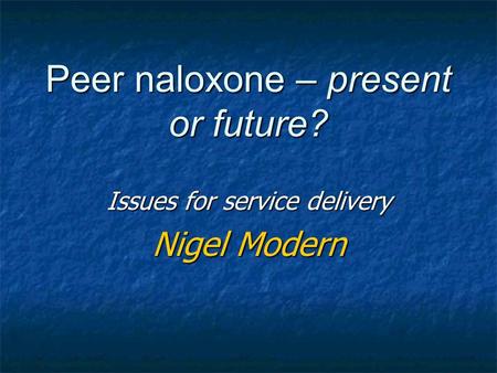 Peer naloxone – present or future? Issues for service delivery Nigel Modern.
