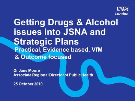Getting Drugs & Alcohol issues into JSNA and Strategic Plans Practical, Evidence based, VfM & Outcome focused Dr Jane Moore Associate Regional Director.