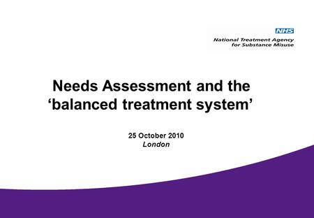 National Treatment Agency September 2009 Needs Assessment and the balanced treatment system 25 October 2010 London.
