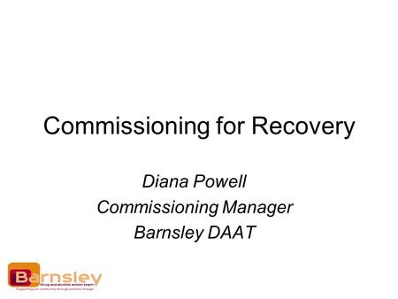 Commissioning for Recovery Diana Powell Commissioning Manager Barnsley DAAT.