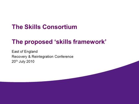 The Skills Consortium The proposed skills framework East of England Recovery & Reintegration Conference 20 th July 2010.