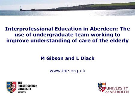 Interprofessional Education in Aberdeen: The use of undergraduate team working to improve understanding of care of the elderly M Gibson and L Diack www.ipe.org.uk.