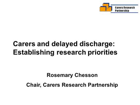 Carers and delayed discharge: Establishing research priorities Rosemary Chesson Chair, Carers Research Partnership.