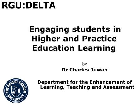 Engaging students in Higher and Practice Education Learning by Dr Charles Juwah Department for the Enhancement of Learning, Teaching and Assessment RGU:DELTA.