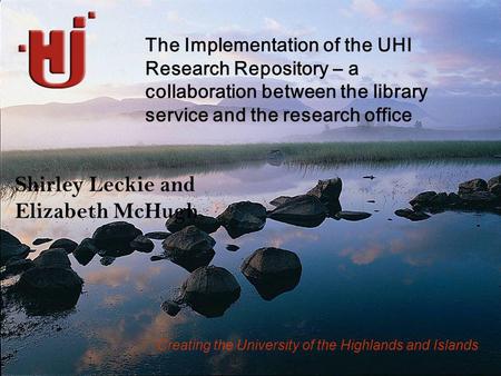 Creating the University of the Highlands and Islands Shirley Leckie and Elizabeth McHugh The Implementation of the UHI Research Repository – a collaboration.