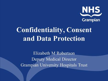 Confidentiality, Consent and Data Protection Elizabeth M Robertson Deputy Medical Director Grampian University Hospitals Trust.