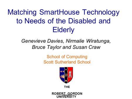 Matching SmartHouse Technology to Needs of the Disabled and Elderly Genevieve Davies, Nirmalie Wiratunga, Bruce Taylor and Susan Craw THE ROBERT GORDON.