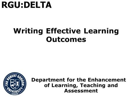 Writing Effective Learning Outcomes Department for the Enhancement of Learning, Teaching and Assessment RGU:DELTA.