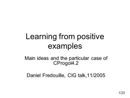 1/23 Learning from positive examples Main ideas and the particular case of CProgol4.2 Daniel Fredouille, CIG talk,11/2005.