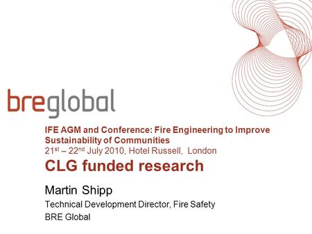 IFE AGM and Conference: Fire Engineering to Improve Sustainability of Communities 21 st – 22 nd July 2010, Hotel Russell, London CLG funded research Martin.