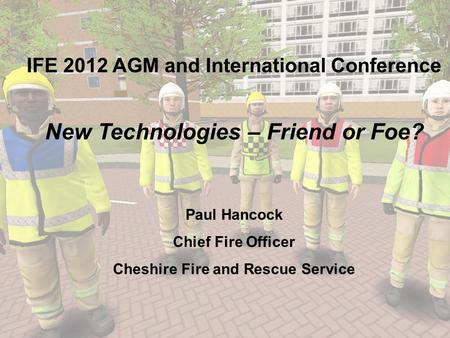 IFE 2012 AGM and International Conference New Technologies – Friend or Foe? Paul Hancock Chief Fire Officer Cheshire Fire and Rescue Service.