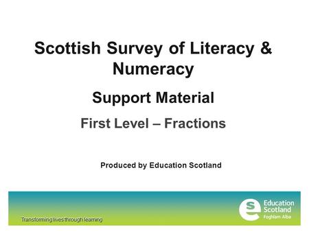 Transforming lives through learning Scottish Survey of Literacy & Numeracy Support Material First Level – Fractions Produced by Education Scotland Transforming.