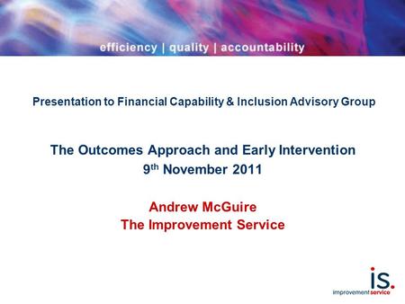 Presentation to Financial Capability & Inclusion Advisory Group The Outcomes Approach and Early Intervention 9 th November 2011 Andrew McGuire The Improvement.