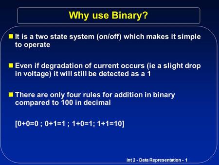 Why use Binary? It is a two state system (on/off) which makes it simple to operate Even if degradation of current occurs (ie a slight drop in voltage)