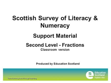 Transforming lives through learning Scottish Survey of Literacy & Numeracy Support Material Second Level - Fractions Classroom version Produced by Education.