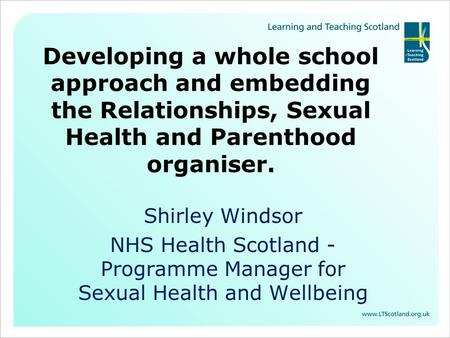Developing a whole school approach and embedding the Relationships, Sexual Health and Parenthood organiser. Shirley Windsor NHS Health Scotland - Programme.