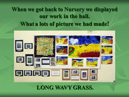 When we got back to Nursery we displayed our work in the hall. What a lots of picture we had made ! LONG WAVY GRASS.
