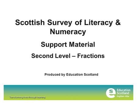Transforming lives through learning Scottish Survey of Literacy & Numeracy Support Material Second Level – Fractions Produced by Education Scotland Transforming.