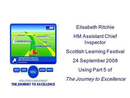 Elisabeth Ritchie HM Assistant Chief Inspector Scottish Learning Festival 24 September 2008 Using Part 5 of The Journey to Excellence.