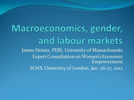 James Heintz, PERI, University of Massachusetts Expert Consultation on Womens Economic Empowerment SOAS, University of London, Jan. 26-27, 2012.