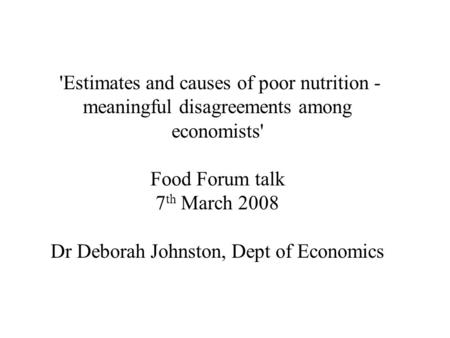 'Estimates and causes of poor nutrition - meaningful disagreements among economists' Food Forum talk 7 th March 2008 Dr Deborah Johnston, Dept of Economics.