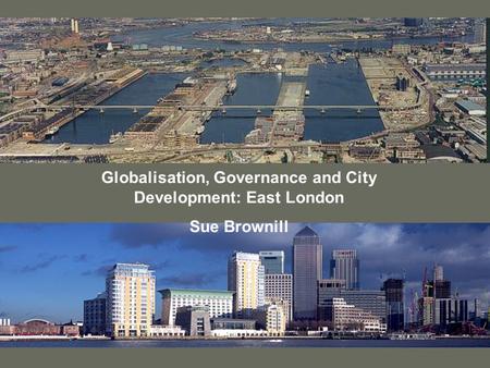 Globalisation, Governance and City Development: East London Sue Brownill.