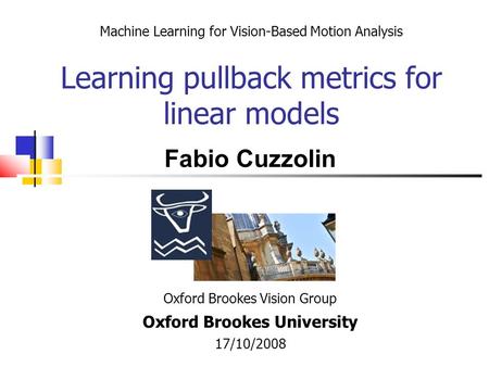 Machine Learning for Vision-Based Motion Analysis Learning pullback metrics for linear models Oxford Brookes Vision Group Oxford Brookes University 17/10/2008.
