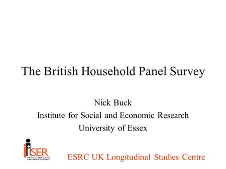 ESRC UK Longitudinal Studies Centre The British Household Panel Survey Nick Buck Institute for Social and Economic Research University of Essex.