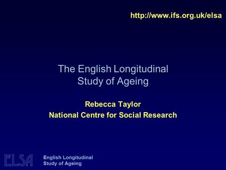 ELSA English Longitudinal Study of Ageing The English Longitudinal Study of Ageing  Rebecca Taylor National Centre for Social.
