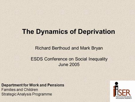 The Dynamics of Deprivation Richard Berthoud and Mark Bryan ESDS Conference on Social Inequality June 2005 Department for Work and Pensions Families and.