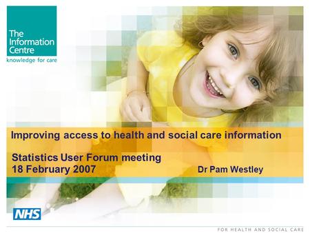 Improving access to health and social care information Statistics User Forum meeting 18 February 2007 Dr Pam Westley.
