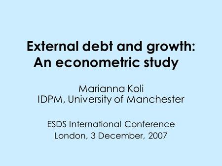 External debt and growth: An econometric study Marianna Koli IDPM, University of Manchester ESDS International Conference London, 3 December, 2007.