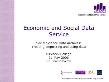 Economic and Social Data Service Social Science Data Archives: creating, depositing and using data Birkbeck College 31 May 2006 Dr. Sharon Bolton © Copyright.