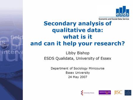 Secondary analysis of qualitative data: what is it and can it help your research? Libby Bishop ESDS Qualidata, University of Essex Department of Sociology.